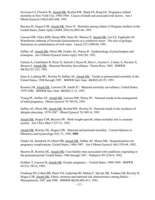 - 12 -
Syverson CJ, Chavkin W, Atrash HK, Rochat RW, Sharp ES, King GE: Pregnancy-related
mortality in New York City, 1980-1984: Causes of death and associated risk factors. Am J
Obstet Gynecol 164(2):603-608, 1991.
Becerra JE, Hogue CJR, Atrash HK, Perez N: Mortality among infants of Hispanic mothers in the
United States, (letter reply) JAMA 265(16):2065-66, 1991.
Lawson HW, Glass RIM, Braun MM, Stine SE, Monroe S, Atrash HK, Lee LE, Englender SJ:
Waterborne outbreak of Norwalk Gastroenteritis at a southwest resort: The role of geologic
formations in contamination of well water. Lancet 337;1200-04, 1991.
Saftlas AF, Atrash HK, Olson DR, Franks AL, Pokras R: Epidemiology of preeclampsia and
eclampsia. Am J Obstet Gynecol (letter reply) 164;238, 1991.
Carrera A, Castellanos R, Perez N, Saliceti J, Reyes R, Diaz L, Ayoroa C, Comas A, Navarro A,
Becerra J, Atrash HK: Maternal Mortality Surveillance - Puerto Rico, 1989. MMWR
40(30):521-523, 1991.
Iyasu S, Lynberg MC, Rowley D, Saftlas AF, Atrash HK: Trends in postneonatal mortality in the
United States, 1980 through 1987. MMWR Surv Sum 40(SS2):43-55, 1991.
Koonin LM, Atrash HK, Lawson LW, Smith JC: Maternal mortality surveillance, United States,
1979-1986. MMWR Surv Sum 40(SS2):1-13, 1991.
Young PL, Saftlas AF, Atrash HK, Lawson HW, Petrey FF: National trenda in the management
of tubal pregnancy. Obstet Gynecol 78:749-52, 1991.
Saftlas AF, Olson DR, Atrash HK, Rochat RW, Rowley D: National trends in the incidence of
abruptio placentae, 1979-1987. Obstet Gynecol 78:1081-6, 1991.
Atrash HK, Hogue CJR, Becerra JW: Birth weight-specific infant mortality risk in cesarean
section. Am J Prev Med 7:227-31, 1991.
Atrash HK, Rowley DL, Hogue CJR: Maternal and perinatal mortality. Current Opinion in
Obstetrics and Gynecology 4:61-71, 1992. PDF
Franks AL, Kendrick JS, Olson DR, Atrash HK, Saftlas AF, Moien MS: Hospitalizations for
pregnancy complications, United States, 1986-1987. Am J Obstet Gynecol 166:1339-44, 1992.
Becerra JE, Rowley DL, Atrash HK: Case fatality rates associated with conditions originating in
the perinatal period: United States, 1986 through 1987. Pediatrics 89:1256-9, 1992.
Goldner T, Lawson H, Atrash HK: Ectopic pregnancy -- United States, 1988-1989. MMWR
41(32): 583-6, 1992.
Friedman DJ, Cohen BB, Dunn VH, Lederman RI, Mahan C, Spivak HR, Trudeau EB, Rowley D,
Hogue CJR, Atrash HK: Ethnic variation and maternal risk characteristics among blacks -
Massachusetts, 1987 and 1988. MMWR 40(24):403-411, 1991.
 