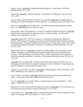 - 13 -
Sinha A, Iyasu S, Atrash HK: Sudden Infant Death Syndrome - United States, 1980-1988.
MMWR 41(28): 515-7, 1992.
Koonin LM, Atrash HK: Maternal Mortality. Encyclopedia of childbearing. Oryx Press. pp.
233-6, 1993.
Iyasu S, Saftlas AR, Rowley DL, Koonin LM, Lawson HW, Atrash HK: The epidemiology of
placenta previa in the United States, 1979 through 1987. Am J Obstet Gynecol 168:1424-9, 1993.
Becerra JE, Atrash HK, Perez N, Saliceti JA: Low Birthweight and Infant Mortality in Puerto
Rico. Am J Publ Health 83(11):1572-1576, 1993.
Rowley RW, Hogue CJR, Blackmore CA, Ferre CD, Hatfield-Timajchy K, Branch P, Atrash HK:
Preterm delivery among African-American women: a research strategy. Am J Preventive
Medicine 9(6, supplement): 1-6, 1993.
Atrash HK, Hogue CJR: The Care Connection: Comprehensive Reproductive Health For
Women. Book Chapter: Proceedings of the International Planned Parenthood Federation Family
Planning Congress, "Meeting Challenges: Promoting Choices." Delhi, India, October 1992. Edited
by Pramilla Senanayake and Ronald L. Kleinman. The Parthenon Publishing Group, 1993, pp.
313-321, 1993.
Hogue CJR, Melvin CL, Atrash HK: Connections: making ladders with vertical poles. Book
Chapter: Proceedings of the International Planned Parenthood Federation Family Planning
Congress, "Meeting Challenges: Promoting Choices." Delhi, India, October 1992. Edited by
Pramilla Senanayake and Ronald L. Kleinman. The Parthenon Publishing Group, 1993, pp. 299-
304, 1993.
Atrash HK, Fry AA, Hogue CJR: Incidence of morbidity and mortality with IUD in situ. In:
Proceedings from the Fourth International Conference on IUDs. Edited by C. Wayne Bardin and
Daniel R. Mishell, Jr. Butterworth-Heinemann, 1994.
Goldner TE, Lawson HW, Xia Zhisen, Atrash HK: Ectopic pregnancy in the United States, 1970-
1989. MMWR Surv Sum 42(SS-6): 73-85, 1993.
Iyasu S, Marks J, Rowley D, Atrash HK: Differences in infant mortality between blacks and
whites - United states, 1980-1991. MMWR 43(16):288-9, 1994.
Frye AA, Atrash HK, Lawson HW, McKay T: Induced abortion in the United States: A 1994
update. JAMWA 49:131-6, 1994.
Blackmore CA, Ferre CD, Rowley DL, Hogue CJR, Gaiter J, Atrash HK: Is race a risk factor or a
risk marker for preterm delivery? Ethnicity and Disease 3:372-7, 1993.
Lawson HW, Frye A, Atrash HK, Smith JC, Shulman HB, Ramick M: Abortion mortality, United
States 1972 through 1987. Am J Ob Gyn 171:1365-72, 1994.
 