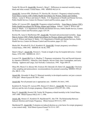 - 14 -
Tucker M, Hovert D, Atrash HK, Koonin L, Berg C: Differences in maternal mortality among
black and white women: United States, 1990. MMWR 44(1):6-14.
Atrash HK, Lawson HW, Ellerbrock TV, Rowley DL, Koonin L: Pregnancy-related mortality.
From Data to Action: CDC's Public Health Surveillance for Women, Infants and Children.
Editors: Lynne S. Wilcox and James S. Marks. U.S. Department of Health and Human Services,
Public Health Service, Centers for Disease Control and Prevention, pages 141-154.
Saftlas AF, Lawson HW, Atrash HK: Pregnancy-related morbidity. From Data to Action: CDC's
Public Health Surveillance for Women, Infants and Children. Editors: Lynne S. Wilcox and
James S. Marks. U.S. Department of Health and Human Services, Public Health Service, Centers
for Disease Control and Prevention, pages 129-139.
Rowley DL, Iyasu S, MacDorman MF, Atrash HK: Neonatal and postneonatal mortality. From
Data to Action: CDC's Public Health Surveillance for Women, Infants and Children. Editors:
Lynne S. Wilcox and James S. Marks. U.S. Department of Health and Human Services, Public
Health Service, Centers for Disease Control and Prevention, pages 251-262.
Macke BA, Woodwell D, Xia Z, Kendrick JS, Atrash HK: Ectopic pregnancy surveillance -
United States, 1990-1992. MMWR 44: 46-48, 1995.
Danel I, Berg C, Atrash HK, Flowers L: Trends in length of stay for hospital deliveries - United
States, 1970-1992. MMWR 44: 335-7.
Lawson LW, Atrash HK,Frye A, MacKay T: Pregnancy termination: First and Second trimester.
In: Operative Obstetrics. Edited by: Gary Hankins, Steven Clark, Gary Cunningham, and Larry
Gilstrap. Appleton and Lange, East Norwalk, Connecticut, 1995. Pages 609-39.
Olney RS, Moore CA, Khoury MJ, Erickson JD, Edmonds LD, Botto LD, Atrash HK: Chorionic
villus sampling and amniocentesis: recommendations for prenatal counseling. MMWR 1995;44
(No. RR-9, 1-12).
Atrash HK, Alexander S, Berg CJ: Maternal mortality in developed countries: not just a concern
of the past. Obstet Gynecol 86:700-5, 1995.
Atrash HK: Not all prenatal care is appropriate care. JAMWA 50:144-6, 1995.
Kendrick JS, Tierney EF, Lawson HW, Strauss LT, Klein L, Atrash HK: Previous cesarean
delivery and the risk of ectopic pregnancy. Obstet Gynecol 87(2):297-301, 1996.
Berg CJ, Atrash HK, Koonin LM, Tucker M: Pregnancy related mortality in the United States,
1987-1990. Obstet Gynecol 88(2):161-7, 1996.
Atrash, HK, Strauss LT, Kendrick JS, Skjeldestad FE, Ahn YW: The Relationship Between
Induced Abortion and Ectopic Pregnancy. Obstet Gynecol 89:512-8, 1997.
Skjeldestad FE, Atrash HK: Evaluation on induced abortion as a risk factor for ectopic pregnancy:
a case control study. Acta Obstet Gynecol Scand 76:151-8, 1997.
 