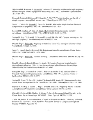 - 15 -
Skjeldestad FE, Kendrick JS, Atrash HK, Daltveit AK: Increasing incidence of ectopic pregnancy
in one Norwegian county - a population-based study, 1970-1993. Acta Obstet Gynecol Scand
76:159-65, 1997.
Kendrick JS, Atrash HK,Strauss LT, Gargiullo P, Ahn YW: Vaginal douching and the risk of
ectopic pregnancy among black women. Am J Obstet Gynecol: 176:991-7, 1997.
Scott CL, Chavez GF, Atrash HK, Taylor DJ, Shah RS, Rowley D: Hospitalizations for severe
complications of pregnancy, 1987-1992. Obstet Gynecol 90:225-9.
Koonin LM, MacKay AP, Berg CJ, Atrash HK, Smith JC: Pregnancy-related mortality
surveillance - United States, 1987-1990. MMWR 46 (SS-4): 17-36, 1997.
Saraiya M, Berg CJ, Kendrick JS, Strauss LT, Atrash HK, Ahn YW: Cigarette smoking as a risk
of ectopic pregnancy. Am J Obstet Gynecol 178:493-8, 1998.
Danel I, Berg C, Atrash HK: Pregnancy in the United States: risks are higher for some women.
World Health 51(1):20-21, 1998.
Scott CL, Iyasu S, Rowley D, Atrash HK: Postneonatal mortality surveillance - United States,
1980-1994. MMWR 47(SS-2): 15-29, 1998.
Danel I, Berg C, Atrash HK: Maternal mortality - United States 1982-1996. MMWR 47(34): 705-
7.
Danel I, Johnson C, Berg C, Flowers L, Atrash HK: Length of maternal hospital stay for
uncomplicated deliveries, 1988-1995: the impact of maternal and hospital characteristics.
Maternal and Child Health Journal 1 (4):237-242, 1997.
Saraiya M, Berg CJ, Shulman H, Green C, Atrash H: Estimates of the Annual Number of
Clinically Recognized Pregnancies in the United States, 1981-1991. American Journal of
Epidemiology 149 (11):1025-9, 1999.
Saraiya M, Green CA, Berg CJ, Hopkins FW, Koonin LM, Atrash HK: Spontaneous abortion-
related deaths among women in the United States 1981-1991. Obstet Gynecol: 94:172-6, 1999.
Hopkins F, MacKay A, Koonin L, Berg C, Irwin M, Atrash HK: Pregnancy-Related Mortality
Among Hispanic Women in the United States. Obstet Gynecol: 94:747-52, 1999.
Chichakli LO, Atrash HK, MacKay A, Musani A, Berg C: Pregnancy-Related Mortality in the
United States Due to Hemorrhage: 1979-1992. Obstet Gynecol: 94:721-25, 1999.
Atrash HK, Saftlas A: Induced abortion. Chapter in: Women and Health. Edited by: Marlene R.
Goldman and Maureen C. Hatch. Academic Press 2000. Library of Congress Catalog Card
Number 99-61535. Pages 160-70.
 