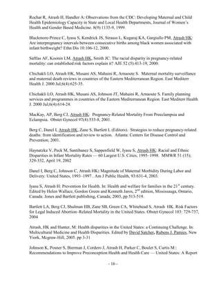 - 16 -
Rochat R, Atrash H, Handler A: Observations from the CDC: Developing Maternal and Child
Health Epidemiology Capacity in State and Local Health Departments, Journal of Women’s
Health and Gender Based Medicine. 8(9):1135-9, 1999.
Blackmore-Prince C, Iyasu S, Kendrick JS, Strauss L, Kugaraj KA, Gargiullo PM, Atrash HK:
Are interpregnancy intervals between consecutive births among black women associated with
infant birthweight? Ethn Dis 10:106-12, 2000.
Saftlas AF, Koonin LM, Atrash HK, Smith JC: The racial disparity in pregnancy-related
mortality: can established risk factors explain it? AJE 52 (5):413-19, 2000.
Chichakli LO, Atrash HK, Musani AS, Mahaini R, Arnaoute S. Maternal mortality surveillance
and maternal death reviews in countries of the Eastern Mediterranean Region. East Mediterr
Health J. 2000 Jul;6(4):625-35.
Chichakli LO, Atrash HK, Musani AS, Johnson JT, Mahaini R, Arnaoute S. Family planning
services and programmes in countries of the Eastern Mediterranean Region. East Mediterr Health
J. 2000 Jul;6(4):614-24.
MacKay, AP, Berg CJ, Atrash HK: Pregnancy-Related Mortality From Preeclampsia and
Eclampsia. Obstet Gynecol 97(4):533-8, 2001.
Berg C, Danel I, Atrash HK, Zane S, Bartlett L (Editors). Strategies to reduce pregnancy-related
deaths: from identification and review to action. Atlanta: Centers for Disease Control and
Prevention; 2001.
Haynatzka V, Peck M, Santibanez S, Sappenfield W, Iyasu S, Atrash HK: Racial and Ethnic
Disparities in Infant Mortality Rates — 60 Largest U.S. Cities, 1995–1998. MMWR 51 (15);
329-332, April 19, 2002
Danel I, Berg C, Johnson C, Atrash HK: Magnitude of Maternal Morbidity During Labor and
Delivery: United States, 1993–1997 . Am J Public Health, 93:631-4, 2003.
Iyasu S, Atrash H: Prevention for Health. In: Health and welfare for families in the 21st
century.
Edited by Helen Wallace, Gordon Green and Kenneth Jaros, 2nd
edition, Mississauga, Ontario,
Canada: Jones and Bartlett publishing, Canada; 2003, pp 513-519.
Bartlett LA, Berg CJ, Shulman HB, Zane SB, Green CA, Whitehead S, Atrash HK. Risk Factors
for Legal Induced Abortion–Related Mortality in the United States. Obstet Gynecol 103: 729-737,
2004
Atrash, HK and Hunter, M: Health disparities in the United States: a Continuing Challenge. In:
Multicultural Medicine and Health Disparities. Edited by David Satcher, Rubens J. Pamies, New
Yiork, Mcgraw-Hill, 2005. pp 3-31
Johnson K, Posner S, Bierman J, Cordero J, Atrash H, Parker C, Boulet S, Curtis M::
Recommendations to Improve Preconception Health and Health Care — United States: A Report
 