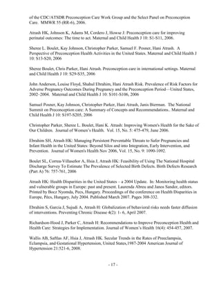 - 17 -
of the CDC/ATSDR Preconception Care Work Group and the Select Panel on Preconception
Care. MMWR 55 (RR-6), 2006.
Atrash HK, Johnson K, Adams M, Cordero J, Howse J: Preconception care for improving
perinatal outcomes: The time to act. Maternal and Child Health J 10: S1-S11, 2006.
Sheree L. Boulet, Kay Johnson, Christopher Parker, Samuel F. Posner, Hani Atrash. A
Perspective of Preconception Health Activities in the United States. Maternal and Child Health J
10: S13-S20, 2006
Sheree Boulet, Chris Parker, Hani Atrash. Preconception care in international settings. Maternal
and Child Health J 10: S29-S35, 2006
John Anderson, Louise Floyd, Shahul Ebrahim, Hani Atrash Risk. Prevalence of Risk Factors for
Adverse Pregnancy Outcomes During Pregnancy and the Preconception Period—United States,
2002–2004. Maternal and Child Health J 10: S101-S106, 2006
Samuel Posner, Kay Johnson, Christopher Parker, Hani Atrash, Janis Bierman. The National
Summit on Preconception care: A Summary of Concepts and Recommendations.. Maternal and
Child Health J 10: S197-S205, 2006
Christopher Parker, Sheree L. Boulet, Hani K. Atrash: Improving Women's Health for the Sake of
Our Children. Journal of Women’s Health. Vol. 15, No. 5: 475-479, June 2006.
Ebrahim SH, Atrash HK: Managing Persistent Preventable Threats to Safer Pregnancies and
Infant Health in the United States: Beyond Silos and into Integration, Early Intervention, and
Prevention. Journal of Women's Health Nov 2006, Vol. 15, No. 9: 1090-1092.
Boulet SL, Correa-Villaseñor A, Hsia J, Atrash HK: Feasibility of Using The National Hospital
Discharge Survey To Estimate The Prevalence of Selected Birth Defects. Birth Defects Research
(Part A) 76: 757-761, 2006
Atrash HK: Health Disparities in the United States – a 2004 Update. In: Monitoring health status
and vulnerable groups in Europe: past and present. Laurenda Abreu and Janos Sandor, editors.
Printed by Bocz Nyomda, Pecs, Hungary. Proceedings of the conference on Health Disparities in
Europe, Pécs, Hungary, July 2004. Published March 2007. Pages 308-332.
Ebrahim S, Garcia J, Sujudi A, Atrash H: Globalization of behavioral risks needs faster diffusion
of interventions. Preventing Chronic Disease 4(2): 1- 6, April 2007.
Richardson-Hood J, Parker C, Atrash H: Recommendations to Improve Preconception Health and
Health Care: Strategies for Implementation. Journal of Women’s Health 16(4): 454-457, 2007.
Wallis AB, Saftlas AF, Hsia J, Atrash HK. Secular Trends in the Rates of Preeclampsia,
Eclampsia, and Gestational Hypertension, United States,1987-2004 American Journal of
Hypertension 21:521-6, 2008.
 