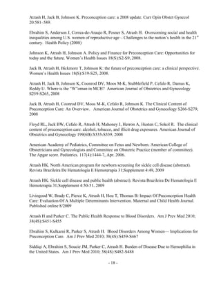 - 18 -
Atrash H, Jack B, Johnson K. Preconception care: a 2008 update. Curr Opin Obstet Gynecol
20:581–589.
Ebrahim S, Anderson J, Correa-de-Araujo R, Posner S, Atrash H. Overcoming social and health
inequalities among U.S. women of reproductive age – Challenges to the nation’s health in the 21st
century. Health Policy (2008)
Johnson K, Atrash H, Johnson A. Policy and Finance for Preconception Care: Opportunities for
today and the future. Women’s Health Issues 18(S):S2-S9, 2008.
Jack B, Atrash H, Bickmore T, Johnson K: the future of preconception care: a clinical perspective.
Women’s Health Issues 18(S):S19-S25, 2008.
Atrash H, Jack B, Johnson K, Coonrod DV, Moos M-K, Stubblefield P, Cefalo R, Damus K,
Reddy U. Where is the “W”oman in MCH? American Journal of Obstetrics and Gynecology
S259-S265, 2008
Jack B, Atrash H, Coonrod DV, Moos M-K, Cefalo R, Johnson K. The Clinical Content of
Preconception Care: An Overview. American Journal of Obstetrics and Gynecology S266-S279,
2008
Floyd RL, Jack BW, Cefalo R, Atrash H, Mahoney J, Herron A, Husten C, Sokol R. The clinical
content of preconception care: alcohol, tobacco, and illicit drug exposures. American Journal of
Obstetrics and Gynecology 199(6B):S333-S339, 2008
American Academy of Pediatrics, Committee on Fetus and Newborn. American College of
Obstetricians and Gynecologists and Committee on Obstetric Practice (member of committee).
The Apgar score. Pediatrics. 117(4):1444-7, Apr. 2006.
Atrash HK. North American program for newborn screening for sickle cell disease (abstract).
Revista Brazileira De Hematologia E Hemoterapia 31;Supplement 4:49, 2009
Atrash HK. Sickle cell disease and public health (abstract). Revista Brazileira De Hematologia E
Hemoterapia 31;Supplement 4:50-51, 2009
Livingood W, Brady C, Pierce K, Atrash H, Hou T, Thomas B: Impact Of Preconception Health
Care: Evaluation Of A Multiple Determinants Intervention. Maternal and Child Health Journal.
Published online 8/2009
Atrash H and Parker C. The Public Health Response to Blood Disorders. Am J Prev Med 2010;
38(4S):S451-S455
Ebrahim S, Kulkarni R, Parker S, Atrash H. Blood Disorders Among Women— Implications for
Preconception Care. Am J Prev Med 2010; 38(4S):S459-S467
Siddiqi A, Ebrahim S, Soucie JM, Parker C, Atrash H. Burden of Disease Due to Hemophilia in
the United States. Am J Prev Med 2010; 38(4S):S482-S488
 
