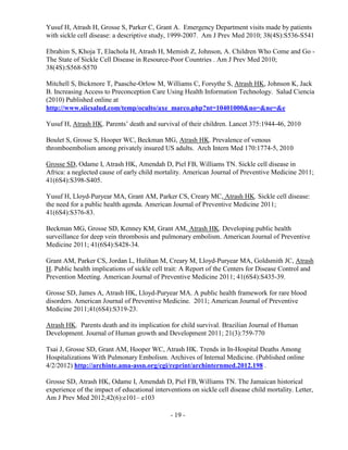 - 19 -
Yusuf H, Atrash H, Grosse S, Parker C, Grant A. Emergency Department visits made by patients
with sickle cell disease: a descriptive study, 1999-2007. Am J Prev Med 2010; 38(4S):S536-S541
Ebrahim S, Khoja T, Elachola H, Atrash H, Memish Z, Johnson, A. Children Who Come and Go -
The State of Sickle Cell Disease in Resource-Poor Countries . Am J Prev Med 2010;
38(4S):S568-S570
Mitchell S, Bickmore T, Paasche-Orlow M, Williams C, Forsythe S, Atrash HK, Johnson K, Jack
B. Increasing Access to Preconception Care Using Health Information Technology. Salud Ciencia
(2010) Published online at
http://www.siicsalud.com/temp/oculto/axe_marco.php?nt=10401000&no=&ne=&e
Yusuf H, Atrash HK. Parents’ death and survival of their children. Lancet 375:1944-46, 2010
Boulet S, Grosse S, Hooper WC, Beckman MG, Atrash HK. Prevalence of venous
thromboembolism among privately insured US adults. Arch Intern Med 170:1774-5, 2010
Grosse SD, Odame I, Atrash HK, Amendah D, Piel FB, Williams TN. Sickle cell disease in
Africa: a neglected cause of early child mortality. American Journal of Preventive Medicine 2011;
41(6S4):S398-S405.
Yusuf H, Lloyd-Puryear MA, Grant AM, Parker CS, Creary MC, Atrash HK. Sickle cell disease:
the need for a public health agenda. American Journal of Preventive Medicine 2011;
41(6S4):S376-83.
Beckman MG, Grosse SD, Kenney KM, Grant AM, Atrash HK. Developing public health
surveillance for deep vein thrombosis and pulmonary embolism. American Journal of Preventive
Medicine 2011; 41(6S4):S428-34.
Grant AM, Parker CS, Jordan L, Hulihan M, Creary M, Lloyd-Puryear MA, Goldsmith JC, Atrash
H. Public health implications of sickle cell trait: A Report of the Centers for Disease Control and
Prevention Meeting. American Journal of Preventive Medicine 2011; 41(6S4):S435-39.
Grosse SD, James A, Atrash HK, Lloyd-Puryear MA. A public health framework for rare blood
disorders. American Journal of Preventive Medicine. 2011; American Journal of Preventive
Medicine 2011;41(6S4):S319-23.
Atrash HK. Parents death and its implication for child survival. Brazilian Journal of Human
Development. Journal of Human growth and Development 2011; 21(3):759-770
Tsai J, Grosse SD, Grant AM, Hooper WC, Atrash HK. Trends in In-Hospital Deaths Among
Hospitalizations With Pulmonary Embolism. Archives of Internal Medicine. (Published online
4/2/2012) http://archinte.ama-assn.org/cgi/reprint/archinternmed.2012.198 .
Grosse SD, Atrash HK, Odame I, Amendah D, Piel FB, Williams TN. The Jamaican historical
experience of the impact of educational interventions on sickle cell disease child mortality. Letter,
Am J Prev Med 2012;42(6):e101– e103
 
