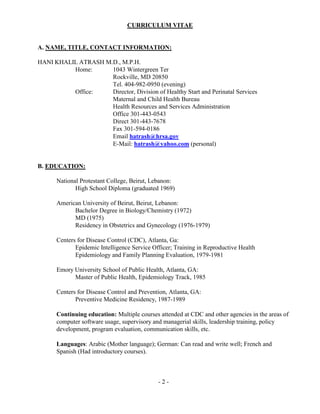 - 2 -
CURRICULUM VITAE
A. NAME, TITLE, CONTACT INFORMATION:
HANI KHALIL ATRASH M.D., M.P.H.
Home: 1043 Wintergreen Ter
Rockville, MD 20850
Tel. 404-982-0950 (evening)
Office: Director, Division of Healthy Start and Perinatal Services
Maternal and Child Health Bureau
Health Resources and Services Administration
Office 301-443-0543
Direct 301-443-7678
Fax 301-594-0186
Email hatrash@hrsa.gov
E-Mail: hatrash@yahoo.com (personal)
B. EDUCATION:
National Protestant College, Beirut, Lebanon:
High School Diploma (graduated 1969)
American University of Beirut, Beirut, Lebanon:
Bachelor Degree in Biology/Chemistry (1972)
MD (1975)
Residency in Obstetrics and Gynecology (1976-1979)
Centers for Disease Control (CDC), Atlanta, Ga:
Epidemic Intelligence Service Officer; Training in Reproductive Health
Epidemiology and Family Planning Evaluation, 1979-1981
Emory University School of Public Health, Atlanta, GA:
Master of Public Health, Epidemiology Track, 1985
Centers for Disease Control and Prevention, Atlanta, GA:
Preventive Medicine Residency, 1987-1989
Continuing education: Multiple courses attended at CDC and other agencies in the areas of
computer software usage, supervisory and managerial skills, leadership training, policy
development, program evaluation, communication skills, etc.
Languages: Arabic (Mother language); German: Can read and write well; French and
Spanish (Had introductory courses).
 