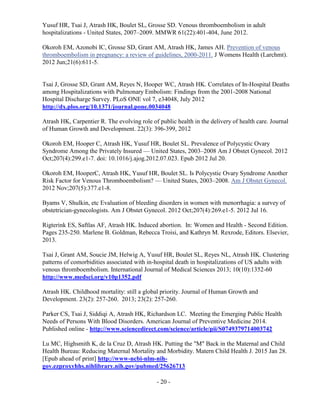 - 20 -
Yusuf HR, Tsai J, Atrash HK, Boulet SL, Grosse SD. Venous thromboembolism in adult
hospitalizations - United States, 2007–2009. MMWR 61(22):401-404, June 2012.
Okoroh EM, Azonobi IC, Grosse SD, Grant AM, Atrash HK, James AH. Prevention of venous
thromboembolism in pregnancy: a review of guidelines, 2000-2011. J Womens Health (Larchmt).
2012 Jun;21(6):611-5.
Tsai J, Grosse SD, Grant AM, Reyes N, Hooper WC, Atrash HK. Correlates of In-Hospital Deaths
among Hospitalizations with Pulmonary Embolism: Findings from the 2001-2008 National
Hospital Discharge Survey. PLoS ONE vol 7, e34048, July 2012
http://dx.plos.org/10.1371/journal.pone.0034048
Atrash HK, Carpentier R. The evolving role of public health in the delivery of health care. Journal
of Human Growth and Development. 22(3): 396-399, 2012
Okoroh EM, Hooper C, Atrash HK, Yusuf HR, Boulet SL. Prevalence of Polycystic Ovary
Syndrome Among the Privately Insured — United States, 2003–2008 Am J Obstet Gynecol. 2012
Oct;207(4):299.e1-7. doi: 10.1016/j.ajog.2012.07.023. Epub 2012 Jul 20.
Okoroh EM, HooperC, Atrash HK, Yusuf HR, Boulet SL. Is Polycystic Ovary Syndrome Another
Risk Factor for Venous Thromboembolism? — United States, 2003–2008. Am J Obstet Gynecol.
2012 Nov;207(5):377.e1-8.
Byams V, Shulkin, etc Evaluation of bleeding disorders in women with menorrhagia: a survey of
obstetrician-gynecologists. Am J Obstet Gynecol. 2012 Oct;207(4):269.e1-5. 2012 Jul 16.
Rigterink ES, Saftlas AF, Atrash HK. Induced abortion. In: Women and Health - Second Edition.
Pages 235-250. Marlene B. Goldman, Rebecca Troisi, and Kathryn M. Rexrode, Editors. Elsevier,
2013.
Tsai J, Grant AM, Soucie JM, Helwig A, Yusuf HR, Boulet SL, Reyes NL, Atrash HK. Clustering
patterns of comorbidities associated with in-hospital death in hospitalizations of US adults with
venous thromboembolism. International Journal of Medical Sciences 2013; 10(10):1352-60
http://www.medsci.org/v10p1352.pdf
Atrash HK. Childhood mortality: still a global priority. Journal of Human Growth and
Development. 23(2): 257-260. 2013; 23(2): 257-260.
Parker CS, Tsai J, Siddiqi A, Atrash HK, Richardson LC. Meeting the Emerging Public Health
Needs of Persons With Blood Disorders. American Journal of Preventive Medicine 2014.
Published online - http://www.sciencedirect.com/science/article/pii/S0749379714003742
Lu MC, Highsmith K, de la Cruz D, Atrash HK. Putting the "M" Back in the Maternal and Child
Health Bureau: Reducing Maternal Mortality and Morbidity. Matern Child Health J. 2015 Jan 28.
[Epub ahead of print] http://www-ncbi-nlm-nih-
gov.ezproxyhhs.nihlibrary.nih.gov/pubmed/25626713
 