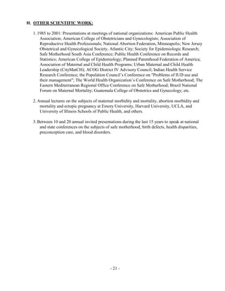 - 21 -
H. OTHER SCIENTIFIC WORK:
1.1985 to 2001: Presentations at meetings of national organizations: American Public Health
Association; American College of Obstetricians and Gynecologists; Association of
Reproductive Health Professionals; National Abortion Federation, Minneapolis; New Jersey
Obstetrical and Gynecological Society, Atlantic City; Society for Epidemiologic Research;
Safe Motherhood South Asia Conference; Public Health Conference on Records and
Statistics; American College of Epidemiology; Planned Parenthood Federation of America;
Association of Maternal and Child Health Programs; Urban Maternal and Child Health
Leadership (CityMatCH); ACOG District IV Advisory Council; Indian Health Service
Research Conference; the Population Council’s Conference on "Problems of IUD use and
their management"; The World Health Organization’s Conference on Safe Motherhood; The
Eastern Mediterranean Regional Office Conference on Safe Motherhood; Brazil National
Forum on Maternal Mortality; Guatemala College of Obstetrics and Gynecology; etc.
2.Annual lectures on the subjects of maternal morbidity and mortality, abortion morbidity and
mortality and ectopic pregnancy at Emory University, Harvard University, UCLA, and
University of Illinois Schools of Public Health, and others.
3.Between 10 and 20 annual invited presentations during the last 15 years to speak at national
and state conferences on the subjects of safe motherhood, birth defects, health disparities,
preconception care, and blood disorders.
 