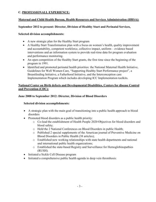 - 3 -
C. PROFESSIONALL EXPERIENCE:
Maternal and Child Health Bureau, Health Resources and Services Administration (HRSA):
September 2012 to present: Director, Division of Healthy Start and Perinatal Services,
Selected division accomplishments:
 A new strategic plan for the Healthy Start program
 A Healthy Start Transformation plan with a focus on women’s health, quality improvement
and accountability, competent workforce, collective impact, uniform – evidence based
interventions and an information system to provide real-time data for program evaluation
and performance monitoring.
 An open competition of the Healthy Start grants, the first time since the beginning of the
program in 1991.
 Identified and promoted perinatal health priorities: the National Maternal Health Initiative,
Guidelines for Well Women Care, “Supporting Healthy Start Performance project”, a
Breastfeeding Initiative, a Fatherhood Initiative, and the Interconception care
Implementation Program which includes developing ICC Implementation toolkits.
National Center on Birth defects and Developmental Disabilities, Centers for disease Control
and Prevention (CDC):
June 2008 to September 2012: Director, Division of Blood Disorders
Selected division accomplishments:
 A strategic plan with the main goal of transitioning into a public health approach to blood
disorders
 Promoted blood disorders as a public health priority:
o Co-lead the establishment of Health People 2020 Objectives for blood disorders and
blood safety;
o Held the 2 National Conferences on Blood Disorders in public Health;
o Published 2 special supplements of the American journal of Preventive Medicine on
Blood Disorders in Public Health (38 articles);
o Established new working relationships with state health departments and national
and international public health organizations;
o Established the state-based Registry and Surveillance for Hemoglobinopathies
(RUSH).
 Initiated a Sickle Cell Disease program
 Initiated a comprehensive public health agenda in deep vein thrombosis:
 