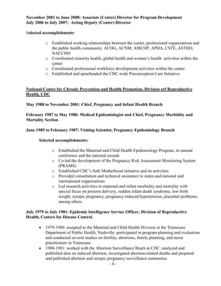 - 4 -
November 2001 to June 2008: Associate (Center) Director for Program Development
July 2006 to July 2007: Acting Deputy (Center) Director
Selected accomplishments:
o Established working relationships between the center, professional organizations and
the public health community: ACOG, ACNM, AMCHP, APHA, CSTE, ASTHO,
NACCHO
o Coordinated minority health, global health and women’s health activities within the
center
o Coordinated professional workforce development activities within the center
o Established and spearheaded the CDC-wide Preconception Care Initiative
National Center for Chronic Prevention and Health Promotion, Division orf Reproductive
Health, CDC
May 1988 to November 2001: Chief, Pregnancy and Infant Health Branch
February 1987 to May 1988: Medical Epidemiologist and Chief, Pregnancy Morbidity and
Mortality Section
June 1985 to February 1987: Visiting Scientist, Pregnancy Epidemiology Branch
Selected accomplishments:
o Established the Maternal and Child Health Epidemiology Program, its annual
conference and the national awards
o Co-led the development of the Pregnancy Risk Assessment Monitoring System
(PRAMS)
o Established CDC’s Safe Motherhood initiative and its activities
o Provided consultation and technical assistance to states and national and
international organizations
o Led research activities in maternal and infant morbidity and mortality with
special focus on preterm delivery, sudden infant death syndrome, low birth
weight, ectopic pregnancy, pregnancy induced hypertension, placental problems,
among others.
July 1979 to July 1981: Epidemic Intelligence Service Officer, Division of Reproductive
Health, Centers for Disease Control.
 1979-1980: assigned to the Maternal and Child Health Division at the Tennessee
Department of Public Health, Nashville: participated in program planning and evaluation
and conducted several studies on fertility, abortions, family planning, and nurse
practitioners in Tennessee
 1980-1981: worked with the Abortion Surveillance Brach at CDC: analyzed and
published data on induced abortion, investigated abortion-related deaths and prepared
and published abortion and ectopic pregnancy surveillance summaries
 