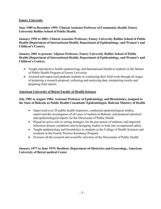 - 5 -
Emory University
June 1985 to December 1992: Clinical Assistant Professor of Community Health, Emory
University Rollins School of Public Health.
January 1992 to 2001: Clinical Associate Professor, Emory University Rollins School of Public
Health (Department of International Health, Department of Epidemiology, and Women’s and
Children’s Center).
January 2001 to present: Adjunct Professor, Emory University Rollins School of Public
Health (Department of International Health, Department of Epidemiology, and Women’s and
Children’s Center).
 Taught reproductive health epidemiology and International Health to students in the Master
of Public Health Program at Emory University
 Assisted and supervised graduate students in conducting their field work through all stages
of preparing a research proposal, collecting and analyzing data, interpreting results and
preparing final reports
American University of Beirut Faculty of Health Sciences
July 1981 to August 1984: Assistant Professor of Epidemiology and Biostatistics, assigned to
the State of Bahrain as Public Health Consultant/ Epidemiologist, Bahrain Ministry of Health
 Supervised over 20 public health inspectors, conducted epidemiological studies,
supervised the investigation of all cases of malaria in Bahrain, and prepared statistical
and epidemiological reports for the Directorate of Public Health
 Played an active role in setting strategies for the prevention of endemic and imported
infectious disease conditions and in designing studies to look into occupational safety
 Taught epidemiology and biostatistics to students at the College of Health Sciences and
residents in the Family Practice Residency Program
 Oversaw all the research and scientific activities of the Directorate of Public Health
January 1977 to June 1979: Resident, Department of Obstetrics and Gynecology, American
University of Beirut medical Center
 