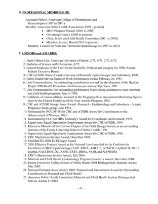 - 6 -
D. PROFESSIONAL MEMBERSHIP:
Associate Fellow, American College of Obstetricians and
Gynecologists (1987 to 2001)
Member, American Public Health Association (1979 – present)
 MCH Program Planner (2001 to 2003)
 Governing Council (2006 to present)
 Chair, Infant and Child Health Committee (2001 to 2010)
 Member, Science Board (2011 to present)
Member, Council for State and Territorial Epidemiologists (1987 to 2012)
E. HONORS and AWARDS:
1. Dean's Honor List, American University of Beirut: 2/71, 6/71, 2/72, 6/72.
2. Bachelor of Science with Distinction, 6/72.
3. Federal Employee of the Year for the Scientific/ Professional category for 1990; Atlanta
Federal Executive Board.
4. CDC/ATSDR Honor Award in the area of Research: Epidemiologic and Laboratory, 1990.
5. Public Health Service Superior Work Performance award, February 28, 1991.
6. Unit Commendation: for outstanding contributions toward the development of the Healthy
People 2000 Health Promotion and Disease prevention Objectives, 1991.
7. Unit Commendation: For outstanding performance in providing assistance to state maternal
and child health programs, June 3, 1992.
8. Certificate of commendation: awarded to the Pregnancy Risk Assessment Monitoring System
team by the Federal Employee of the Year Awards Program, 1992.
9. CDC and ATSDR Group Honor Award - Research - Epidemiology and Laboratory - Ectopic
Pregnancy Study group, June 1993.
10. Nominated by NCCDPHP for CDC and ATSDR Award for Contributions to the
Advancement of Women, 1993.
11. Nominated by CDC for HHS Secretary's Award for Exceptional Achievement, 1993.
12. Supervisory Equal Opportunity Employment Award for CDC/ATSDR, 1994.
13. Elected as Member of the Upsilon Chapter of the Delta Omega Society as an outstanding
alumnus of the Emory University School of Public Health, 1994.
14. Supervisory Equal Opportunity Employment Award for CDC/ATSDR, 1998.
15. CDC Meritorious Service Award, December 1999.
16. CityMatCH's 2000 Ed Ehlinger Award
17. 2001 Effective Practice Award at the National Level awarded by the Coalition for
Excellence in MCH Epidemiology (AAP, APHA, AMCHP, ATMCH, CityMatCH, MCH
Journal, NACCHO,CDC, ASPH, CSTE, HRSA, MOD, and NAPHSIS).
18. CDC’s Meritorious Service Award, July 2004
19. Maternal and Child Health Epidemiology Program Founder’s Award, December 2004
20. Emory University Rollins School of Public Health 2004 Distinguished Alumnus Award,
May 2005
21. National Perinatal Association’s 2009 “National and International Award for Outstanding
Contribution to Maternal and Child Health”.
22. American Public Health Association Maternal and Child Health Section Distinguished
Service Award, 11/2010
 