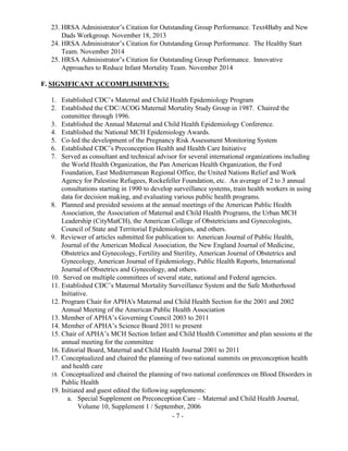 - 7 -
23. HRSA Administrator’s Citation for Outstanding Group Performance. Text4Baby and New
Dads Workgroup. November 18, 2013
24. HRSA Administrator’s Citation for Outstanding Group Performance. The Healthy Start
Team. November 2014
25. HRSA Administrator’s Citation for Outstanding Group Performance. Innovative
Approaches to Reduce Infant Mortality Team. November 2014
F. SIGNIFICANT ACCOMPLISHMENTS:
1. Established CDC’s Maternal and Child Health Epidemiology Program
2. Established the CDC/ACOG Maternal Mortality Study Group in 1987. Chaired the
committee through 1996.
3. Established the Annual Maternal and Child Health Epidemiology Conference.
4. Established the National MCH Epidemiology Awards.
5. Co-led the development of the Pregnancy Risk Assessment Monitoring System
6. Established CDC’s Preconception Health and Health Care Initiative
7. Served as consultant and technical advisor for several international organizations including
the World Health Organization, the Pan American Health Organization, the Ford
Foundation, East Mediterranean Regional Office, the United Nations Relief and Work
Agency for Palestine Refugees, Rockefeller Foundation, etc. An average of 2 to 3 annual
consultations starting in 1990 to develop surveillance systems, train health workers in using
data for decision making, and evaluating various public health programs.
8. Planned and presided sessions at the annual meetings of the American Public Health
Association, the Association of Maternal and Child Health Programs, the Urban MCH
Leadership (CityMatCH), the American College of Obstetricians and Gynecologists,
Council of State and Territorial Epidemiologists, and others.
9. Reviewer of articles submitted for publication to: American Journal of Public Health,
Journal of the American Medical Association, the New England Journal of Medicine,
Obstetrics and Gynecology, Fertility and Sterility, American Journal of Obstetrics and
Gynecology, American Journal of Epidemiology, Public Health Reports, International
Journal of Obstetrics and Gynecology, and others.
10. Served on multiple committees of several state, national and Federal agencies.
11. Established CDC’s Maternal Mortality Surveillance System and the Safe Motherhood
Initiative.
12. Program Chair for APHA's Maternal and Child Health Section for the 2001 and 2002
Annual Meeting of the American Public Health Association
13. Member of APHA’s Governing Council 2003 to 2011
14. Member of APHA’s Science Board 2011 to present
15. Chair of APHA’s MCH Section Infant and Child Health Committee and plan sessions at the
annual meeting for the committee
16. Editorial Board, Maternal and Child Health Journal 2001 to 2011
17. Conceptualized and chaired the planning of two national summits on preconception health
and health care
18. Conceptualized and chaired the planning of two national conferences on Blood Disorders in
Public Health
19. Initiated and guest edited the following supplements:
a. Special Supplement on Preconception Care – Maternal and Child Health Journal,
Volume 10, Supplement 1 / September, 2006
 