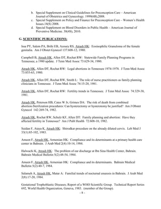- 8 -
b. Special Supplement on Clinical Guidelines for Preconception Care – American
Journal of Obstetrics and Gynecology. 1999(6B),2008.
c. Special Supplement on Policy and Finance for Preconception Care – Women’s Health
Issues.18(S) 2008.
d. Special Supplement on Blood Disorders in Public Health – American Journal of
Preventive Medicine. 38(4S), 2010.
G. SCIENTIFIC PUBLICATIONS:
Issa PY, Salem PA, Brihi EB, Azoury RS, Atrash HK: Eosinophilic Granuloma of the female
genitalia. Am J Obstet Gynecol 137:608-12, 1980.
Campbell B, Atrash HK, Allen DT, Rochat RW: Statewide Family Planning Programs in
Tennessee, a 1980 update. J Tenn Med Assoc 73:629-34, 1980.
Atrash HK, Allen DT, Rochat RW: Legal abortions in Tennessee 1974-1978. J Tenn Med Assoc
73:855-63, 1980.
Atrash HK, Allen DT, Rochat RW, Smith L: The role of nurse practitioners as family planning
clinicians in Tennessee. J Tenn Med Assoc 74:15-20, 1981.
Atrash HK, Allen DT, Rochat RW: Fertility trends in Tennessee. J Tenn Med Assoc 74:329-38,
1981.
Atrash HK, Peterson HB, Cates W Jr, Grimes DA: The risk of death from combined
abortion-Sterilization procedures: Can hysterectomy or hysterotomy be justified? Am J Obstet
Gynecol 142:269-74, 1982.
Atrash HK, Rochat RW, Schulz KF, Allen DT: Family planning and abortion: Have they
affected fertility in Tennessee? Am J Publ Health 72:608-10, 1982.
Suidan F, Ataya K, Atrash HK: Shirodkar procedure on the already dilated cervix. Leb Med J
33(1):85-102, 1983.
Ameen F, Atrash HK, Armenian HK: Compliance and its determinants at a primary health care
center in Bahrain. J Arab Med 2(4):10-14, 1984.
Halwachi K, Atrash HK: The problem of ear discharge at Ibn Sina Health Center, Bahrain.
Bahrain Medical Bulletin 5(2):48-54, 1984.
Ameen F, Atrash HK, Armenian HK: Compliance and its determinants. Bahrain Medical
Bulletin 5(2):40-7, 1984.
Salameh A, Atrash HK, Matar A: Familial trends of nocturnal enuresis in Bahrain. J Arab Med
2(8):17-20, 1984.
Gestational Trophoblastic Diseases; Report of a WHO Scientific Group. Technical Report Series
692, World Health Organization, Geneva, 1983. (member of the Group).
 