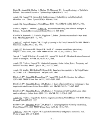 - 9 -
Dutta SR, Atrash HK, Mathew L, Mathew PP, Mahmood RA: Seroepidemiology of Rubella in
Bahrain. International Journal of Epidemiology 14(4):618-623, 1985.
Atrash HK, Hogue CJR, Grimes DA: Epidemiology of Hydatidiform Mole During Early
Gestation. Am J Obstet Gynecol 154(4):906-909, 1986.
Atrash HK: Ectopic Pregnancy, United States, 1981-1983. MMWR 35(18): 289-291, 1986.
Nabali H, Bryan FL, Ibrahim J, Atrash HK: Evaluation of training food services managers in
Bahrain. Journal of Environmental Health 48(6): 315-318, 1986.
Chavkin W, Fernandez L, Harris M, Higginson G, Pakter J, barbiturate anesthesia--New York
City. MMWR 35(37):579-586, 1986.
Atrash HK, Hughes J, Hogue CJR: Ectopic pregnancy in the United States- 1970-1983. MMWR
Surv Sum 35(2SS):29SS-37SS, 1986.
Atrash HK, Rhodenhiser EP, Hogue CJR, Smith JC: Abortion surveillance: preliminary
analysis--United States, 1982-1983. MMWR Surv Sum 35(2SS):7SS-9SS, 1986.
Starzyk P, Frost F, Ellerbrock T, Atrash HK, Hogue CJR, Smith JC: Misclassification of maternal
deaths-Washington. MMWR 35(39):621-624, 1986.
Atrash HK, Friede A, Hogue CJR. Abdominal pregnancy in the United States: Frequency and
maternal mortality. Obstet Gynecol 69(3):333-337, 1987.
Atrash HK, MacKay TH, Binkin JN, Hogue CJR: Legal abortion mortality in the United States:
1972-1982. Am J Obstet Gynecol 156(3):605-612, 1987.
Ellerbrock TV, Atrash HK, Rhodenhiser EP, Hogue CJR, Smith JC: Abortion Surveillance,
1982-1983. MMWR Surv Sum 36(1SS): 11SS-36SS, 1987.
Ellerbrock TV, Atrash HK, Hogue CJR, Hughes J: Years of potential life lost before age 65 due
to perinatal conditions -- United States 1980-1983. MMWR 36(12): 179-187, 1987.
Ellerbrock TV, Atrash HK, Hogue CJR, Hughes J: Premature mortality due to Sudden infant
death syndrome -- United States 1980-1983. MMWR 36(15): 236-8, 1987.
Atrash HK, Friede A, Hogue CJR: Ectopic pregnancy mortality, United States 1970-1983. Obstet
Gynecol 70(6):817-822, 1987.
Ellerbrock TV, Atrash HK, Hogue CJR, Hughes J: Ectopic pregnancy mortality surveillance,
United States 1979-1982. MMWR Surv. Sum. 36(SS-2): 13-18, 1987.
Atrash HK, Cheek TG, Hogue CJR: Legal abortion mortality and general anesthesia. Am J
Obstet Gynecol 158:420-4, 1988.
 