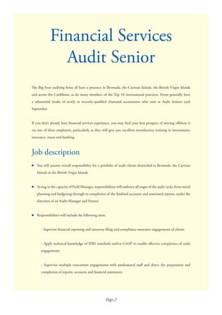 Page-2
The Big Four auditing ﬁrms all have a presence in Bermuda, the Cayman Islands, the British Virgin Islands
and across the Caribbean, as do many members of the Top 10 international practices. Firms generally have
a substantial intake of newly or recently-qualiﬁed chartered accountants who start as Audit Seniors each
September.
If you don’t already have ﬁnancial services experience, you may ﬁnd your best prospect of moving oﬀshore is
via one of these employers, particularly as they will give you excellent introductory training in investments,
insurance, trusts and banking.
●
●
●
Job description
Financial Services
Audit Senior
You will assume overall responsibility for a portfolio of audit clients domiciled in Bermuda, the Cayman
Islands or the British Virgin Islands
Acting in the capacity of Field Manager, responsibilities will embrace all stages of the audit cycle, from initial
planning and budgeting through to completion of the ﬁnalised accounts and associated reports, under the
direction of an Audit Manager and Partner
Responsibilities will include the following areas:
- Supervise ﬁnancial reporting and statutory ﬁling and compliance assurance engagements of clients
- Apply technical knowledge of IFRS standards and/or GAAP to enable eﬀective completion of audit
engagements
- Supervise multiple concurrent engagements with professional staﬀ and direct the preparation and
completion of reports, accounts and ﬁnancial statements
 