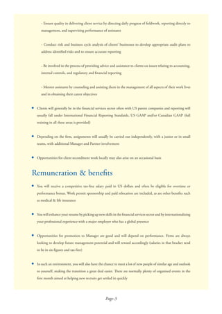 Page-3
●
●
●
●
●
●
●
Remuneration & beneﬁts
You will receive a competitive tax-free salary paid in US dollars and often be eligible for overtime or
performance bonus. Work permit sponsorship and paid relocation are included, as are other beneﬁts such
as medical & life insurance
You will enhance your resume by picking up new skills in the ﬁnancial services sector and by internationalising
your professional experience with a major employer who has a global presence
Opportunities for promotion to Manager are good and will depend on performance. Firms are always
looking to develop future management potential and will reward accordingly (salaries in that bracket tend
to be in six ﬁgures and tax-free)
In such an environment, you will also have the chance to meet a lot of new people of similar age and outlook
to yourself, making the transition a great deal easier. There are normally plenty of organised events in the
ﬁrst month aimed at helping new recruits get settled in quickly
- Ensure quality in delivering client service by directing daily progress of ﬁeldwork, reporting directly to
management, and supervising performance of assistants
- Conduct risk and business cycle analysis of clients’ businesses to develop appropriate audit plans to
address identiﬁed risks and to ensure accurate reporting
- Be involved in the process of providing advice and assistance to clients on issues relating to accounting,
internal controls, and regulatory and ﬁnancial reporting
- Mentor assistants by counseling and assisting them in the management of all aspects of their work lives
and in obtaining their career objectives
Clients will generally be in the ﬁnancial services sector often with US parent companies and reporting will
usually fall under International Financial Reporting Standards, US GAAP and/or Canadian GAAP (full
training in all these areas is provided)
Depending on the ﬁrm, assignments will usually be carried out independently, with a junior or in small
teams, with additional Manager and Partner involvement
Opportunities for client secondment work locally may also arise on an occasional basis
 