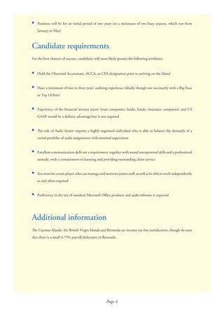 Page-4
●
For the best chances of success, candidates will most likely possess the following attributes:
●
●
●
●
●
●
●
The Cayman Islands, the British Virgin Islands and Bermuda are income tax-free jurisdictions, though do note
that there is a small 4.75% payroll deduction in Bermuda.
Hold the Chartered Accountant, ACCA, or CPA designation prior to arriving on the Island
Have a minimum of two to three years’ auditing experience (ideally though not necessarily with a Big Four
or Top 10 ﬁrm)
Experience of the ﬁnancial services sector (trust companies, banks, funds, insurance companies) and US
GAAP would be a deﬁnite advantage but is not required
The role of Audit Senior requires a highly-organised individual who is able to balance the demands of a
varied portfolio of audit assignments with minimal supervision
Excellent communication skills are a requirement, together with sound interpersonal skills and a professional
attitude, with a commitment to learning and providing outstanding client service
You must be a team player, who can manage and motivate junior staﬀ, as well as be able to work independently
as and when required
Proﬁciency in the use of standard Microsoft Oﬃce products and audit software is expected
Additional information
Positions will be for an initial period of two years (or a minimum of two busy seasons, which run from
January to May)
Candidate requirements
 