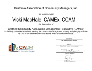 California Association of Community Managers, Inc.
Has conferred upon
the designation of
Certified Community Association Management Executive (CAMEx)
for fulfilling prescribed standards, serving the community management industry and pledging to abide
by CACM’s Code of Professional Ethics and Standards of Practice.
#1008008
CACM Membership Number
3/21/16
Issue Date (valid for one calendar year)
CACM President
Vicki MacHale, CAMEx, CCAM
CACM Chairperson
 