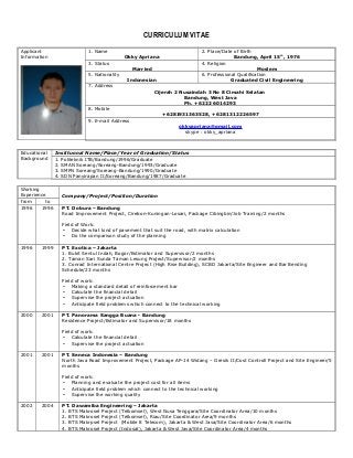 CURRICULUM VITAE
Applicant
Information
1. Name
Okky Apriana
2. Place/Date of Birth
Bandung, April 15th
, 1976
3. Status
Married
4. Religion
Moslem
5. Nationality
Indonesian
6. Professional Qualification
Graduated Civil Engineering
7. Address
Cijerah 2 Nusaindah 3 No 8 Cimahi Selatan
Bandung, West Java
Ph. +6222 6014293
8. Mobile
+6281931363528, +6281312226597
9. E-mail Address
okkyapriana@gmail.com
skype : okky_apriana
Educational
Background
Instituonal Name/Place/Year of Graduation/Status
1. Politeknik ITB/Bandung/1996/Graduate
2. SMAN Soreang/Soreang-Bandung/1993/Graduate
3. SMPN Soreang/Soreang-Bandung/1990/Graduate
4. SDN Panyirapan II/Soreang/Bandung/1987/Graduate
Working
Experience Company/Project/Position/Duration
from to
1996 1996 PT. Dobura – Bandung
Road Improvement Project, Cirebon-Kuningan-Losari, Package Cibingbin/Job Training/2 months
Field of Work:
- Decide what kind of pavement that suit the road, with matrix calculation
- Do the comparison study of the planning
1996 1999 PT. Exotica – Jakarta
1. Bukit Sentul Indah, Bogor/Estimator and Supervisor/2 months
2. Taman Sari Sunda Taman Lesung Project/Supervisor/2 months
3. Conrad International Centre Project (High Rise Building), SCBD Jakarta/Site Engineer and Bar Bending
Schedule/23 months
Field of work:
- Making a standard detail of reinforcement bar
- Calculate the financial detail
- Supervise the project actuation
- Anticipate field problems which connect to the technical working
2000 2001 PT. Panorama Sangga Buana - Bandung
Residence Project/Estimator and Supervisor/18 months
Field of work:
- Calculate the financial detail
- Supervise the project actuation
2001 2001 PT. Seneca Indonesia – Bandung
North Java Road Improvement Project, Package AP-14 Widang – Gresik II/Cost Controll Project and Site Engineer/5
months
Field of work:
- Planning and evaluate the project cost for all items
- Anticipate field problem which connect to the technical working
- Supervise the working quality
2002 2004 PT. Dawamiba Engineering – Jakarta
1. BTS Makrosel Project (Telkomsel), West Nusa Tenggara/Site Coordinator Area/10 months
2. BTS Makrosel Project (Telkomsel), Riau/Site Coordinator Area/9 months
3. BTS Makrpsel Project (Mobile 8 Telecom), Jakarta & West Java/Site Coordinator Area/6 months
4. BTS Makrosel Project (Indosat), Jakarta & West Java/Site Coordinator Area/4 months
 