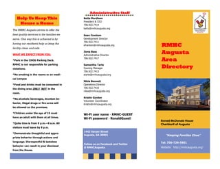 RMHC
Augusta
Area
Directory
The RMHC Augusta strives to offer the
best quality services to the families we
serve. One way this is achieved is by
having our residents help us keep the
facility clean and safe.
WHAT WE EXPECT FROM YOU:
*Park in the CHOG Parking Deck.
RMHC is not responsible for parking
violations.
*No smoking in the rooms or on medi-
cal campus
*Food and drinks must be consumed in
the dining area ONLY, NOT in the
room.
*No alcoholic beverages, drunken be-
havior, illegal drugs or fire-arms will
be allowed on the premises.
*Children under the age of 15 must
have an adult with them at all times.
*Quite time is from 9 p.m.—8 a.m. All
visitors must leave by 9 p.m.
*Demonstrate thoughtful and appro-
priate behavior through actions and
language. Disrespectful & tasteless
behavior can result in your dismissal
from the House.
Help Us Keep This
House a Home
Ronald McDonald House
Charities® of Augusta
“Keeping Families Close”
Tel:
Website: http://rmhcaugusta.org/
1442 Harper Street
Augusta, GA 30901
Follow us on Facebook and Twitter
@ RMHCAugusta
Administrative Staff
Betts Murdison
President & CEO
706.922.7414
betts@rmhcaugusta.org
Sean Frantom
Development Director
706.922.7411
sfrantom@rmhcaugusta.org
Ilona Bass
Administrative Director
706.922.7417
Samantha Tarte
Evening Manager
706.922.7413
starte@rmhcaugusta.org
Nikia Bennett
Operations Director
706.922.7410
nikia@rmhcaugusta.org
Kristin Gordon
Volunteer Coordinator
Kristin@rmhcaugusta.org
Wi-Fi user name - RMHC-GUEST
Wi-Fi password - RonaldGuest!
 