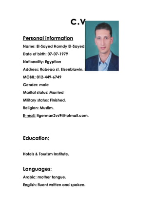 c.v
Personal information
Name: El-Sayed Hamdy El-Sayed El-Nemr.
Date of birth: 07-07-1979
Nationality: Egyptian
Address: Rabeaa st. Elsenblawin. Dakhlia.
MOBIL: 012-449-6749
Gender: male
Marital status: Married
Military status: Finished.
Religion: Muslim.
E-mail: tigerman2vs9@hotmail.com.
Education:
Hotels & Tourism Institute.
Languages:
Arabic: mother tongue.
English: fluent written and spoken.
 
