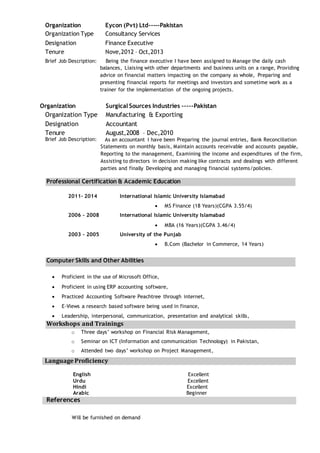 Organization Eycon (Pvt) Ltd-----Pakistan
Organization Type Consultancy Services
Designation Finance Executive
Tenure Nove,2012 – Oct,2013
Brief Job Description: Being the finance executive I have been assigned to Manage the daily cash
balances, Liaising with other departments and business units on a range, Providing
advice on financial matters impacting on the company as whole, Preparing and
presenting financial reports for meetings and investors and sometime work as a
trainer for the implementation of the ongoing projects.
Organization Surgical Sources Industries -----Pakistan
Organization Type Manufacturing & Exporting
Designation Accountant
Tenure August,2008 – Dec,2010
Brief Job Description: As an accountant I have been Preparing the journal entries, Bank Reconciliation
Statements on monthly basis, Maintain accounts receivable and accounts payable,
Reporting to the management, Examining the income and expenditures of the firm,
Assisting to directors in decision making like contracts and dealings with different
parties and finally Developing and managing financial systems/policies.
2011– 2014 International Islamic University Islamabad
 MS Finance (18 Years)(CGPA 3.55/4)
2006 – 2008 International Islamic University Islamabad
 MBA (16 Years)(CGPA 3.46/4)
2003 – 2005 University of the Punjab
 B.Com (Bachelor in Commerce, 14 Years)
 Proficient in the use of Microsoft Office,
 Proficient in using ERP accounting software,
 Practiced Accounting Software Peachtree through internet,
 E-Views a research based software being used in finance,
 Leadership, interpersonal, communication, presentation and analytical skills,
o Three days’ workshop on Financial Risk Management,
o Seminar on ICT (Information and communication Technology) in Pakistan,
o Attended two days’ workshop on Project Management,
English Excellent
Urdu Excellent
Hindi Excellent
Arabic Beginner
References
Will be furnished on demand
Professional Certification & Academic Education
Computer Skills and Other Abilities
Workshops and Trainings
Language Proficiency
 