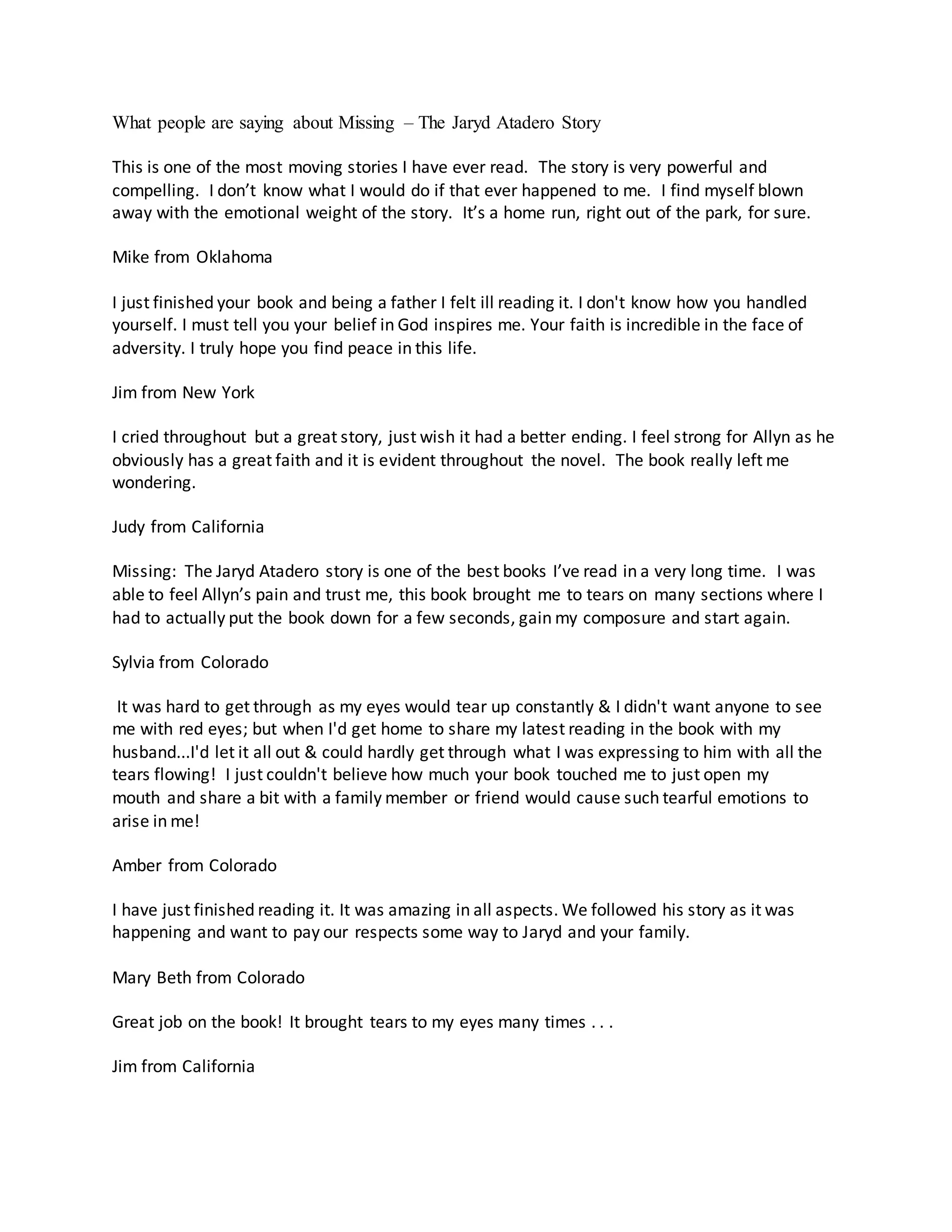 What people are saying about Missing – The Jaryd Atadero Story
This is one of the most moving stories I have ever read. The story is very powerful and
compelling. I don’t know what I would do if that ever happened to me. I find myself blown
away with the emotional weight of the story. It’s a home run, right out of the park, for sure.
Mike from Oklahoma
I just finished your book and being a father I felt ill reading it. I don't know how you handled
yourself. I must tell you your belief in God inspires me. Your faith is incredible in the face of
adversity. I truly hope you find peace in this life.
Jim from New York
I cried throughout but a great story, just wish it had a better ending. I feel strong for Allyn as he
obviously has a great faith and it is evident throughout the novel. The book really left me
wondering.
Judy from California
Missing: The Jaryd Atadero story is one of the best books I’ve read in a very long time. I was
able to feel Allyn’s pain and trust me, this book brought me to tears on many sections where I
had to actually put the book down for a few seconds, gain my composure and start again.
Sylvia from Colorado
It was hard to get through as my eyes would tear up constantly & I didn't want anyone to see
me with red eyes; but when I'd get home to share my latest reading in the book with my
husband...I'd let it all out & could hardly get through what I was expressing to him with all the
tears flowing! I just couldn't believe how much your book touched me to just open my
mouth and share a bit with a family member or friend would cause such tearful emotions to
arise in me!
Amber from Colorado
I have just finished reading it. It was amazing in all aspects. We followed his story as it was
happening and want to pay our respects some way to Jaryd and your family.
Mary Beth from Colorado
Great job on the book! It brought tears to my eyes many times . . .
Jim from California
 