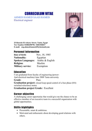 CORRECULUM VITAE
AHMED HAMED SAAD HAMED
Electrical engineer
25 Hussein El-Askary Street, Tanta, Egypt
Tel. Number 01006490796 / 0403304817
E-mail: eng.ahmed.hamed.85@hotmail.com
Personal information
Date of birth: Nov, 18, 1985
Nationality: Egyptian
Spoken Languages: Arabic & English
Religion: Muslim
Military service: Exemption
Education
I' am graduated from faculty of engineering (power-
And electrical machine) June 2008 Tanta university
Grade: Pass
Graduation project: closed loop speed control of a four phase (8/6)
switched reluctance motor
Graduation project Grade: Excellent
Career objective
A challenging career opportunity that would give me the chance to be an
effective member of an executive team in a successful organization with
global opportunities.
Skills highlights
• Presentable, smart & ambitious.
• Motivated and enthusiastic about developing good relations with
others.
 