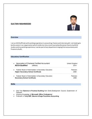SULTAN MAHMOOD
Overview
I am an ACCA affiliate withworkingexperience inaccounting, finance and internalaudit.Iamlookingto
builda careerinan organizationwhich molds me intoamore learnedprofessional.Due tomyACCA
studiesandmy workingexperience,Icanbe part of any departmentrangingfromaccountancyand
finance toAudit.
Education/ Certification
 Association of Chartered Certified Accountant United Kingdom
ACCA Qualified (Affiliate) 2014
 Federal Board of Intermediate & Secondary Education Pakistan
Higher Secondary School Certificate 2008
 Federal Board of Intermediate & Secondary Education Pakistan
Secondary School Certificate 2006
Skills
 One Year Diploma in Practical Auditing from Skills Development Council, Government of
Pakistan
 Working Knowledge of Microsoft Office Professional
 Proficient in Tally ERP, Beams & Sage Peachtree Accounting
 