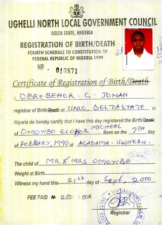 DELTA STATE, NIGERIA
REGISTRATION OF BIRTH/DEATH, " ,
FOURTH SCHEDULE TO CONSTITUTION OF ' ;; I
FEDERAL REPUBLIC OF NIGERIA 1999 ,,.'
N9. tJ10S71 l.. ----
Certificate ojCRegistration of 03irtfi/@etttn
t, D P:::R~8.EH C) ~. ~. Jb NM-+
~
, ':.;
"
/',~,
registrar of Birth/~ at tf N LC, 6,EeL76- S,T~ teo in
Nigeria do hereby certify that / have this day registered the Birth/~
D
('C(( C rlEttL -
of t'--C(OY/.E:D tLD/#D R. Born on the 7 rtt day
of "fe;8,8ktt<-/', Ie/crOat d-G'(1()&M~ - UWHt& ..l.(. .'
. ;--.
Thech;/d of ('q'l.'... g c« 8...s" D 0<'f{)Y( 8.~:,'.:'...<
Weight at Birth
Witness my hand this
, ,
9-1 ~tday of ~Dl, ~Q.ot'D
(
FEE PAID N: QJSD : (JUK ./
 