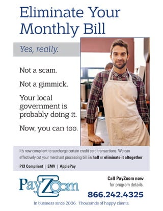 Yes, really.
Eliminate Your
Monthly Bill
Call PayZoom now
for program details.
866.242.4325
In business since 2006. Thousands of happy clients.
Not a scam.
Not a gimmick.
Your local
government is
probably doing it.
Now, you can too.
It’s now compliant to surcharge certain credit card transactions. We can
effectively cut your merchant processing bill in half or eliminate it altogether.
PCI Compliant | EMV | ApplePay
 