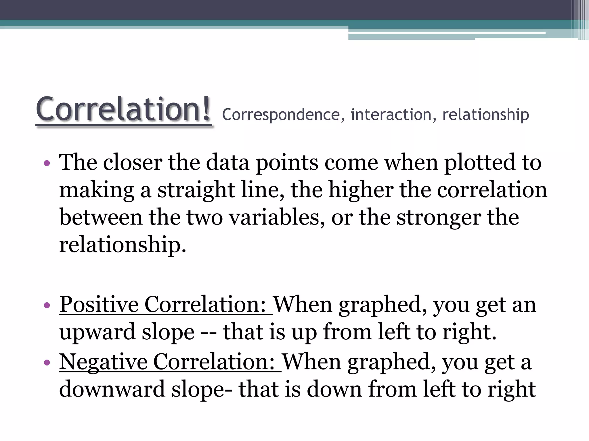 Correlation! Correspondence, interaction, relationship
• The closer the data points come when plotted to
making a straight line, the higher the correlation
between the two variables, or the stronger the
relationship.
• Positive Correlation: When graphed, you get an
upward slope -- that is up from left to right.
• Negative Correlation: When graphed, you get a
downward slope- that is down from left to right
 