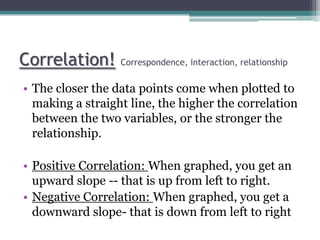 Correlation! Correspondence, interaction, relationship
• The closer the data points come when plotted to
making a straight line, the higher the correlation
between the two variables, or the stronger the
relationship.
• Positive Correlation: When graphed, you get an
upward slope -- that is up from left to right.
• Negative Correlation: When graphed, you get a
downward slope- that is down from left to right
 