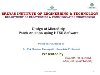 Design of MicroStrip
Patch Antenna using HFSS Software
Presented by
K.Deepthi (16VE1A04J6)
M.Gayathri(16VE1A04K6)
Title of the Project 1
SREYAS INSTITUTE OF ENGINEERING & TECHNOLOGY
DEPARTMENT OF ELECTRONICS & COMMUNICATION ENGINEERING
Under the Guidance of
Dr. V.A Shankar Ponnapalli (Associate Professor)
 