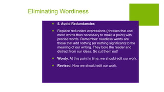 Eliminating Wordiness
 5. Avoid Redundancies
 Replace redundant expressions (phrases that use
more words than necessary to make a point) with
precise words. Remember: needless words are
those that add nothing (or nothing significant) to the
meaning of our writing. They bore the reader and
distract from our ideas. So cut them out!
 Wordy: At this point in time, we should edit our work.
 Revised: Now we should edit our work.
 