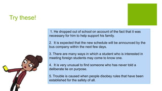 Try these!
1. He dropped out of school on account of the fact that it was
necessary for him to help support his family.
2. It is expected that the new schedule will be announced by the
bus company within the next few days.
3. There are many ways in which a student who is interested in
meeting foreign students may come to know one.
4. It is very unusual to find someone who has never told a
deliberate lie on purpose.
5. Trouble is caused when people disobey rules that have been
established for the safety of all.
 