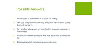 Possible Answers
1. He dropped out of school to support his family.
2. The bus company will probably announce its schedule during
the next few days.
3. Any student who wants to meet foreign students can do so in
many ways.
4. Rarely will you find someone who has never told a deliberate
lie.
5. Disobeying safety regulations causes trouble.
 