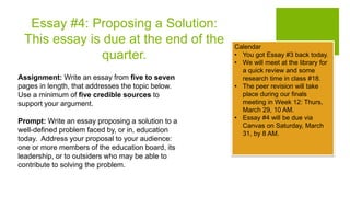 Essay #4: Proposing a Solution:
This essay is due at the end of the
quarter.
Assignment: Write an essay from five to seven
pages in length, that addresses the topic below.
Use a minimum of five credible sources to
support your argument.
Prompt: Write an essay proposing a solution to a
well-defined problem faced by, or in, education
today. Address your proposal to your audience:
one or more members of the education board, its
leadership, or to outsiders who may be able to
contribute to solving the problem.
Calendar
• You got Essay #3 back today.
• We will meet at the library for
a quick review and some
research time in class #18.
• The peer revision will take
place during our finals
meeting in Week 12: Thurs,
March 29, 10 AM.
• Essay #4 will be due via
Canvas on Saturday, March
31, by 8 AM.
 