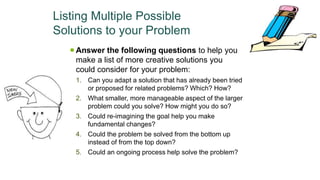 Listing Multiple Possible
Solutions to your Problem
 Answer the following questions to help you
make a list of more creative solutions you
could consider for your problem:
1. Can you adapt a solution that has already been tried
or proposed for related problems? Which? How?
2. What smaller, more manageable aspect of the larger
problem could you solve? How might you do so?
3. Could re-imagining the goal help you make
fundamental changes?
4. Could the problem be solved from the bottom up
instead of from the top down?
5. Could an ongoing process help solve the problem?
 