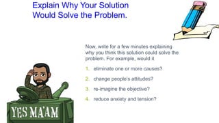 Explain Why Your Solution
Would Solve the Problem.
Now, write for a few minutes explaining
why you think this solution could solve the
problem. For example, would it
1. eliminate one or more causes?
2. change people’s attitudes?
3. re-imagine the objective?
4. reduce anxiety and tension?
 