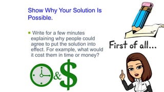 Show Why Your Solution Is
Possible.
 Write for a few minutes
explaining why people could
agree to put the solution into
effect. For example, what would
it cost them in time or money?
 