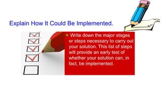 Explain How It Could Be Implemented.
 Write down the major stages
or steps necessary to carry out
your solution. This list of steps
will provide an early test of
whether your solution can, in
fact, be implemented.
 