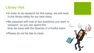 Library Visit
In order to do research for this essay, we will meet
in the library lobby for our next class.
Be prepared with one or two questions you want to
research, so you can spend the
time we have with the librarian in a fruitful manner.
Please do not be late to class.
 