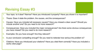 Revising Essay #3
1. Your topic: Is it clear? Narrow? Have you introduced it properly? Have you shown it is important?
2. Thesis: Does it state the problem, the causes, and the consequences?
3. Causes: Have you included all necessary causes? Have you missed a clear cause? Should you
include another one? Do you need to do more research?
4. Consequences: Have you included the major consequences? Are there some obvious consequences
you have missed? Do you need to do more research?
5. Examples: Do you have enough? Are they relevant?
6. Is your conclusion compelling enough? Do you need to reiterate how serious the problem is?
7. Citations: Have you introduced your citations? Have you cited them correctly? Have you included a
works cited page?
 