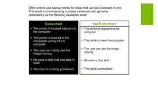 Often writers use several words for ideas that can be expressed in one.
This leads to unnecessarily complex sentences and genuine
redundancy as the following examples show:
Redundant
 The printer is located adjacent to
the computer
 The printer is located in the
immediate vicinity of the
computer
 The user can visibly see the
image moving
 He wore a shirt that was blue in
color
 The input is suitably processed
Not Redundant
 The printer is adjacent to the
computer
 The printer is near the computer
 The user can see the image
moving
 He wore a blue shirt.
 The input is processed
 