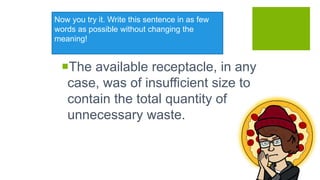 Now you try it. Write this sentence in as few
words as possible without changing the
meaning!
The available receptacle, in any
case, was of insufficient size to
contain the total quantity of
unnecessary waste.
 
