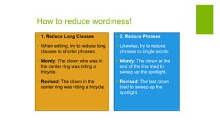 How to reduce wordiness!
 1. Reduce Long Clauses
 When editing, try to reduce long
clauses to shorter phrases:
 Wordy: The clown who was in
the center ring was riding a
tricycle.
 Revised: The clown in the
center ring was riding a tricycle.
 2. Reduce Phrases
 Likewise, try to reduce
phrases to single words:
 Wordy: The clown at the
end of the line tried to
sweep up the spotlight.
 Revised: The last clown
tried to sweep up the
spotlight.
 