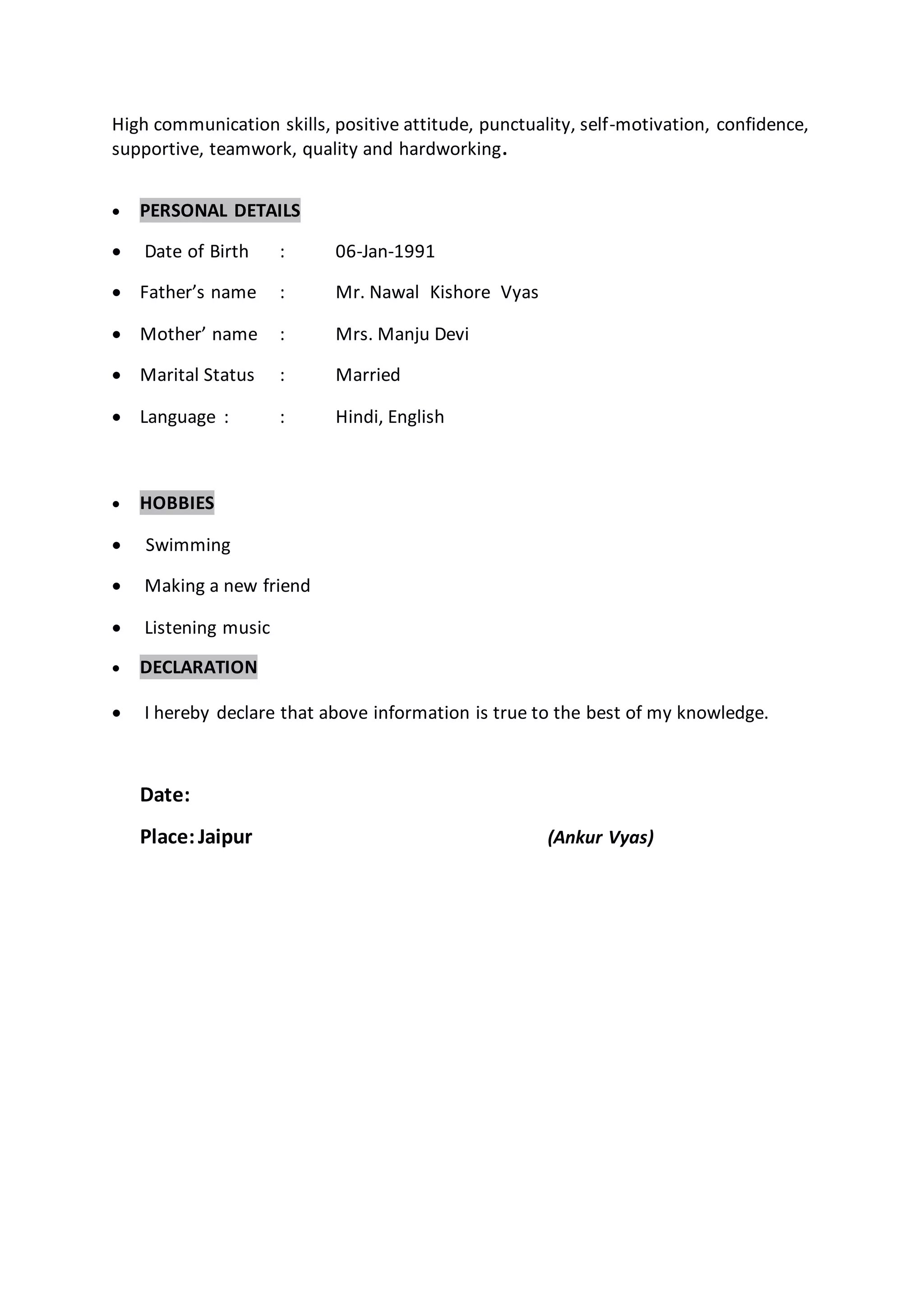 High communication skills, positive attitude, punctuality, self-motivation, confidence,
supportive, teamwork, quality and hardworking.
 PERSONAL DETAILS
 Date of Birth : 06-Jan-1991
 Father’s name : Mr. Nawal Kishore Vyas
 Mother’ name : Mrs. Manju Devi
 Marital Status : Married
 Language : : Hindi, English
 HOBBIES
 Swimming
 Making a new friend
 Listening music
 DECLARATION
 I hereby declare that above information is true to the best of my knowledge.
Date:
Place:Jaipur (Ankur Vyas)
 