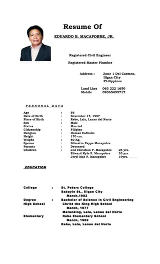 Resume Of
EDUARDO B. MACAPOBRE, JR.
Registered Civil Engineer
Registered Master Plumber
Address : Zone 1 Del Carmen,
Iligan City
Philippines
Land Line 063 222 1650
Mobile 09365455717
P E R S O N A L D A T A
Age : 56
Date of Birth : November 17, 1957
Place of Birth : Rebe, Lala, Lanao del Norte
Sex : Male
Status : Married
Citizenship : Filipino
Religion : Roman Catholic
Height : 170 cm.
Weight : 80 Kg.
Spouse : Silvestra Paypa Macapobre
Parents : Deceased
Children : Jed Christian P. Macapobre 25 yrs.
Edward Kyle P. Macapobre 20 yrs.
Jeryl Mae P. Macapobre 19yrs.
EDUCATION
College : St. Peters College
Sabayle St., Iligan City
March,1982
Degree : Bachelor of Science in Civil Engineering
High School Christ the King High School
March, 1977
Maranding, Lala, Lanao del Norte
Elementary Rebe Elementary School
March, 1969
Rebe, Lala, Lanao del Norte
 