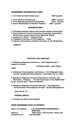 GOVERNMENT EXAMINATION TAKEN
1. Civil Service Sub-Professional - 1980 passed
2. Civil Service Professional 1985 passed
3. Civil Engineering Board Examination 1984 passed
4. Board Examination of Master Plumber- 2001 passed
ORGANIZATIONS
1. President Nuestra Seňora Del Carmen Chapel Association
2. Past President Parents Teachers Community Association
(PTCA) Dona Juana Actub Lluch Memorial School
3. Couples for Christ Chapter Head
4. Philippine Institute of Civil Engineer PICE
5. National Association of Master Plumber in the Philippines
-
NAMPAP
TRAINING AND SEMINARS
1. Mindanao Regional Conference - Civil Engineering in
Support of Stand
Philippine 2000 - April 29-30,
1994;
2. Mindanao Technological Conference - Civil Engineers Role
toward Sustainable Development - November 19-21, 1992;
3. Mindanao Regional Technical Conference Seminar and
Workshop - Bridging The CE Profession to the BIMP-EAST
Asian Growth Area - April 24-251997;
4. Mindanao Regional Technical Seminar - Strengthening
Infrastructure Development through Quality Management
April 23-25, 19
SPECIAL SKILLS
1. Driving and Structural Drafting
WORK EXPERIENCE PAST TO PRESENT
Name of company: E.B. MACAPOBRE ENGINEERING
SERVICES
Address #076 Zone 1 Del Carmen, Iligan City
Telephone No. : 063 2221650
 